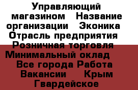 Управляющий магазином › Название организации ­ Эконика › Отрасль предприятия ­ Розничная торговля › Минимальный оклад ­ 1 - Все города Работа » Вакансии   . Крым,Гвардейское